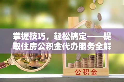 正安掌握技巧，轻松搞定——提取住房公积金代办服务全解析