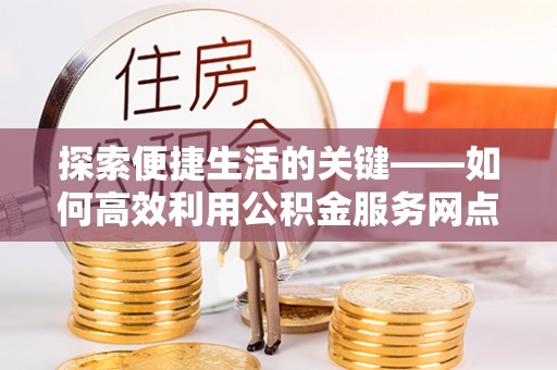 正安探索便捷生活的关键——如何高效利用公积金服务网点查询功能